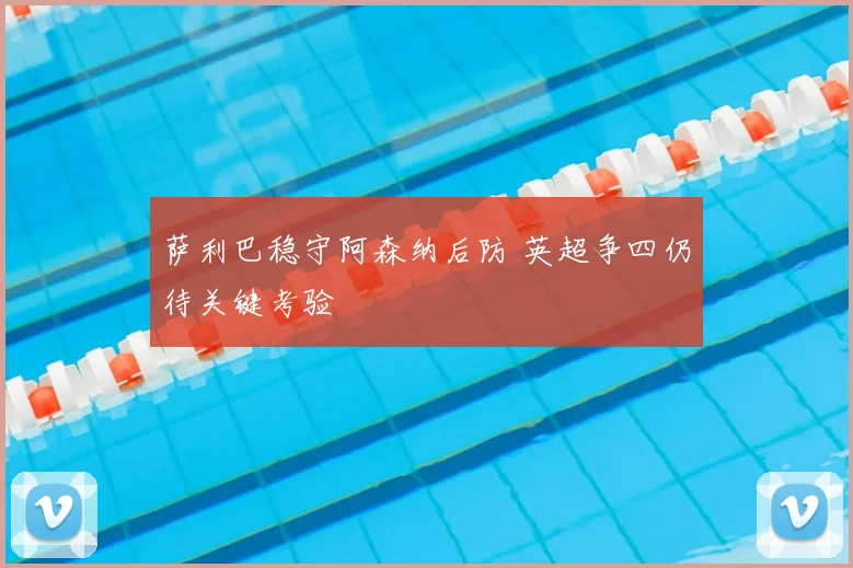 萨利巴稳守阿森纳后防 英超争四仍待关键考验