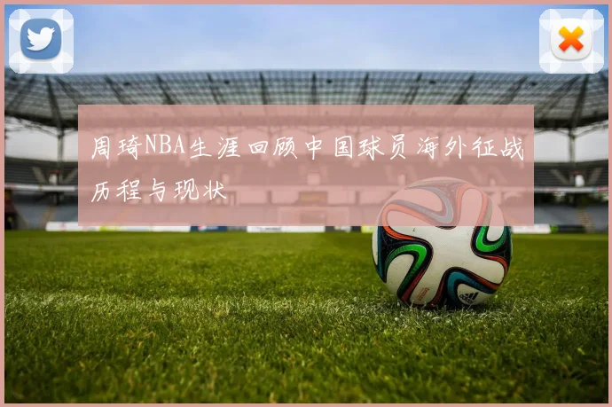 周琦NBA生涯回顾中国球员海外征战历程与现状