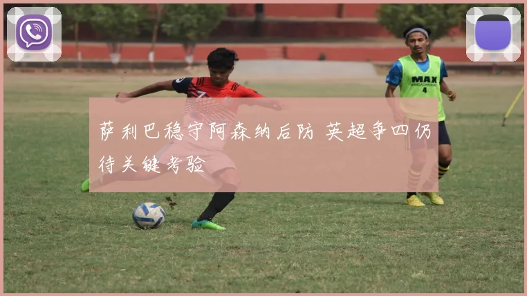 萨利巴稳守阿森纳后防 英超争四仍待关键考验