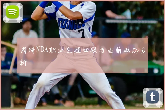 周琦NBA职业生涯回顾与当前动态分析