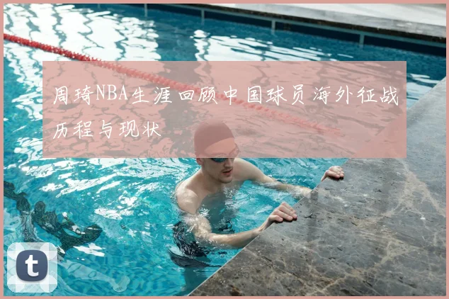 周琦NBA生涯回顾中国球员海外征战历程与现状