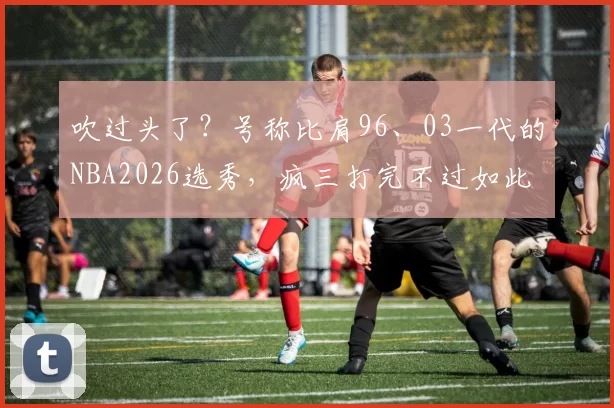 吹过头了？号称比肩96、03一代的NBA2026选秀，疯三打完不过如此