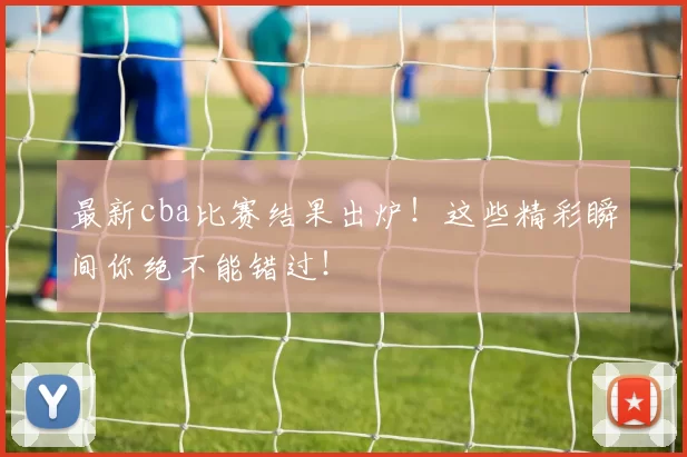 最新cba比赛结果出炉！这些精彩瞬间你绝不能错过！