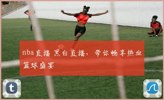 nba直播 黑白直播，带你畅享热血篮球盛宴