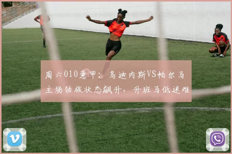 周六010意甲：乌迪内斯VS帕尔马 主场劲旅状态飙升，升班马低迷难破僵局_核心_AC米兰