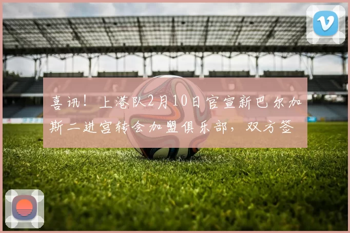 喜讯！上港队2月10日官宣新巴尔加斯二进宫转会加盟俱乐部，双方签约两年_加布里埃尔_球迷_海港
