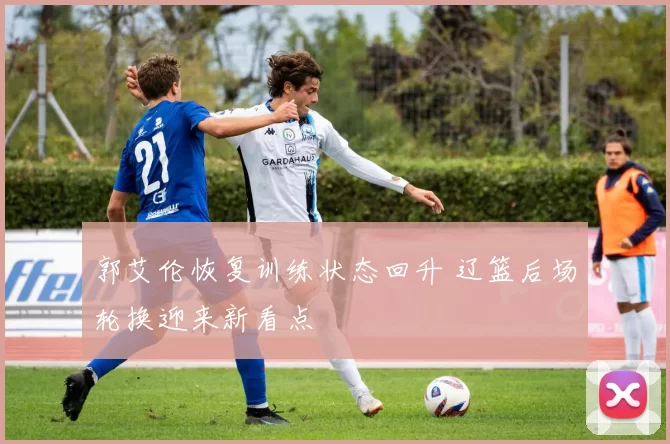 郭艾伦恢复训练状态回升 辽篮后场轮换迎来新看点