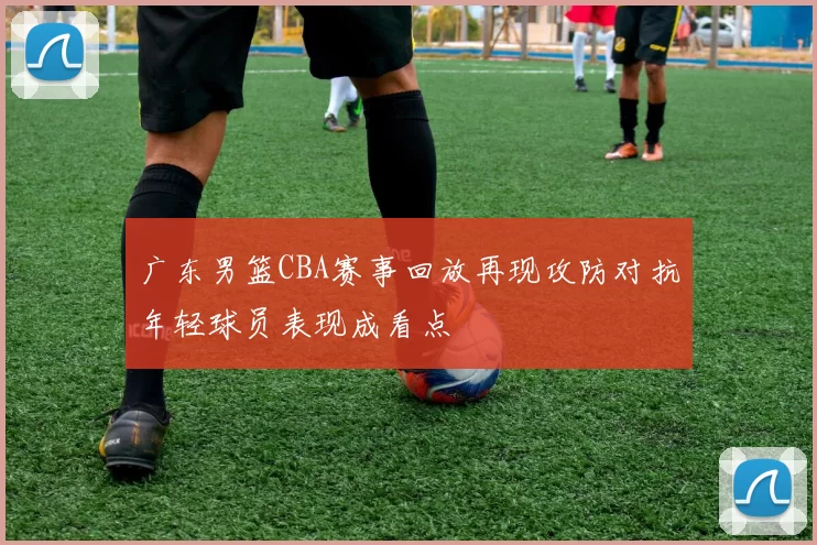 广东男篮CBA赛事回放再现攻防对抗年轻球员表现成看点