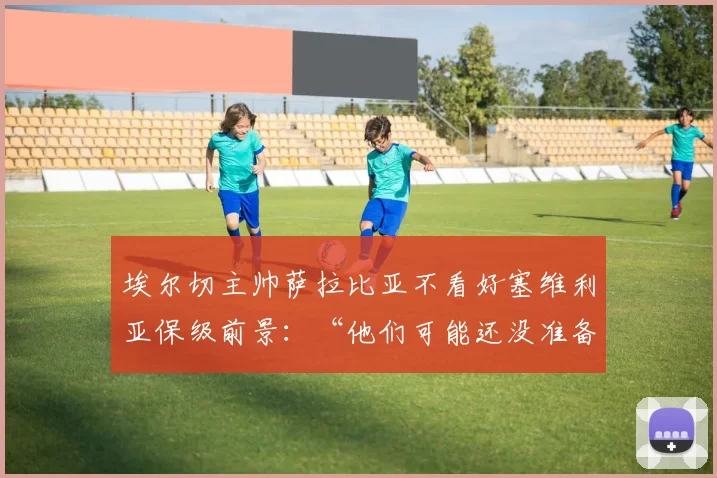 埃尔切主帅萨拉比亚不看好塞维利亚保级前景：“他们可能还没准备好”