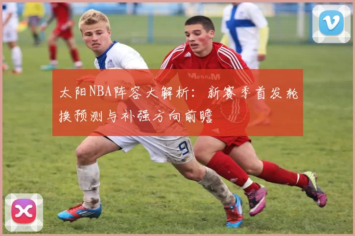太阳NBA阵容大解析：新赛季首发轮换预测与补强方向前瞻