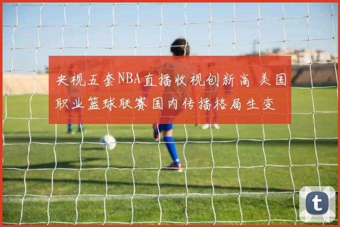 央视五套NBA直播收视创新高 美国职业篮球联赛国内传播格局生变