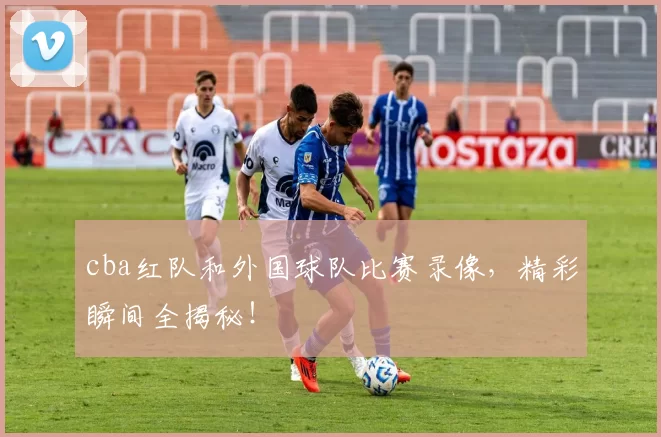 cba红队和外国球队比赛录像，精彩瞬间全揭秘！