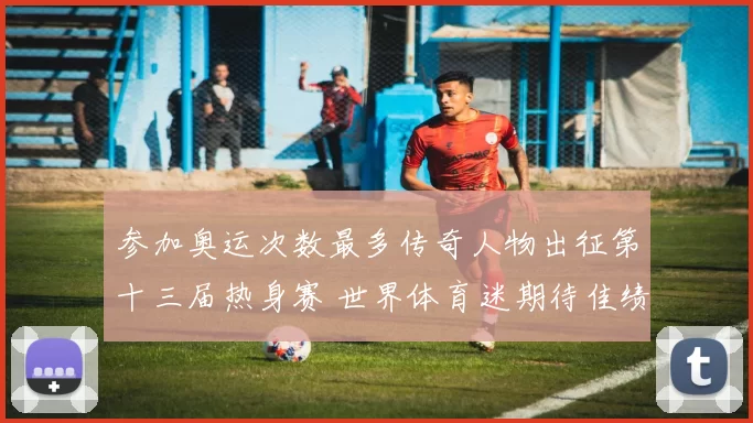 参加奥运次数最多传奇人物出征第十三届热身赛 世界体育迷期待佳绩