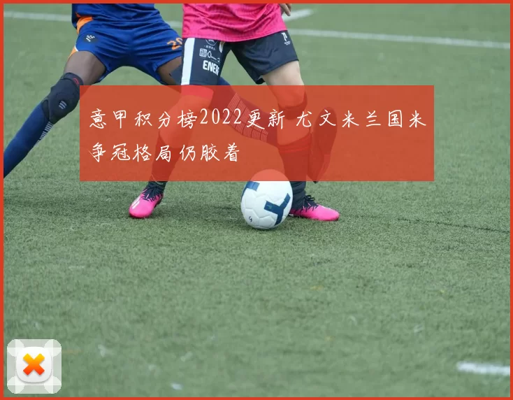 意甲积分榜2022更新 尤文米兰国米争冠格局仍胶着