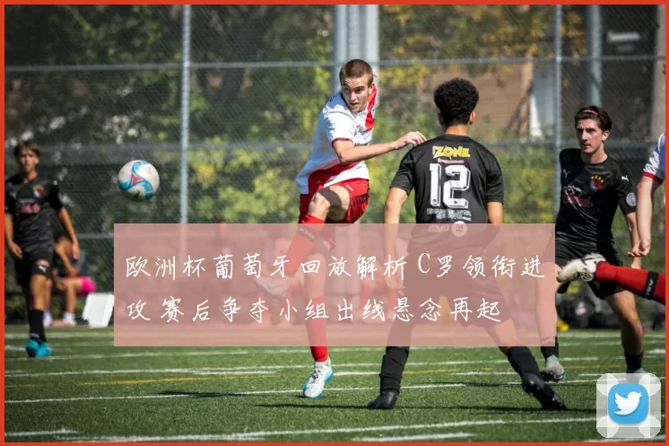 欧洲杯葡萄牙回放解析 C罗领衔进攻 赛后争夺小组出线悬念再起