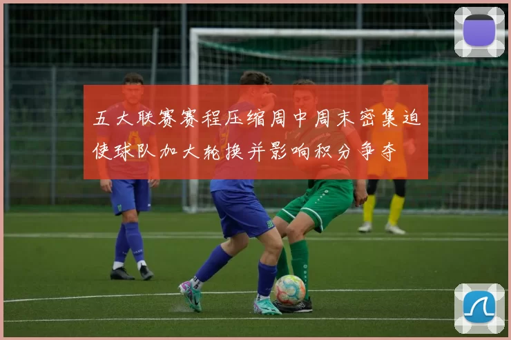 五大联赛赛程压缩周中周末密集迫使球队加大轮换并影响积分争夺