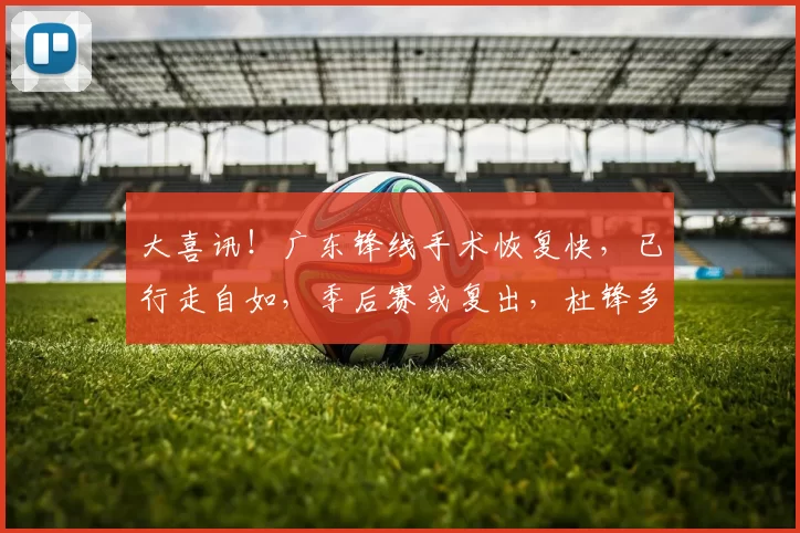 大喜讯！广东锋线手术恢复快，已行走自如，季后赛或复出，杜锋多一猛将