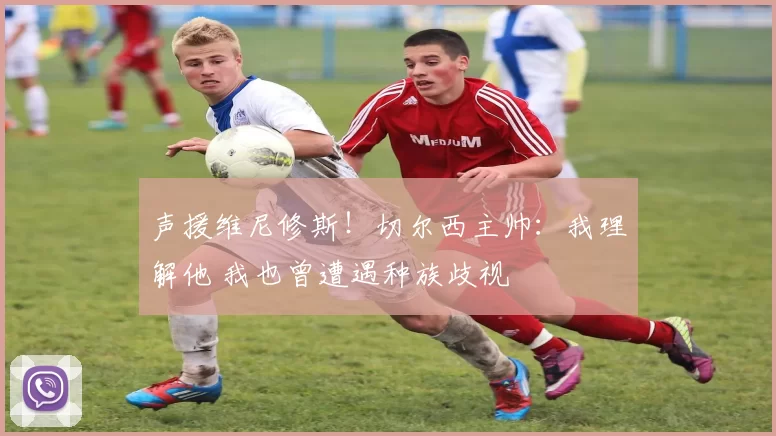 声援维尼修斯！切尔西主帅：我理解他 我也曾遭遇种族歧视