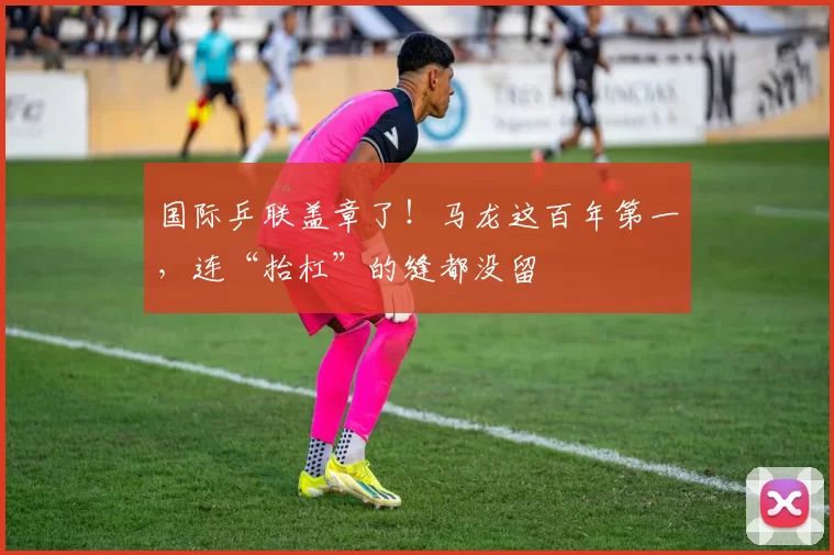 国际乒联盖章了！马龙这百年第一，连“抬杠”的缝都没留