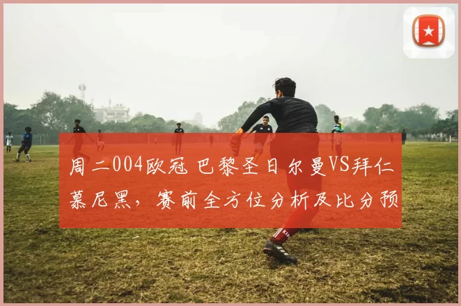 周二004欧冠 巴黎圣日尔曼VS拜仁慕尼黑，赛前全方位分析及比分预测_防守_多特蒙德