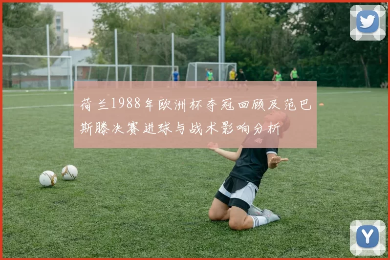 荷兰1988年欧洲杯夺冠回顾及范巴斯滕决赛进球与战术影响分析