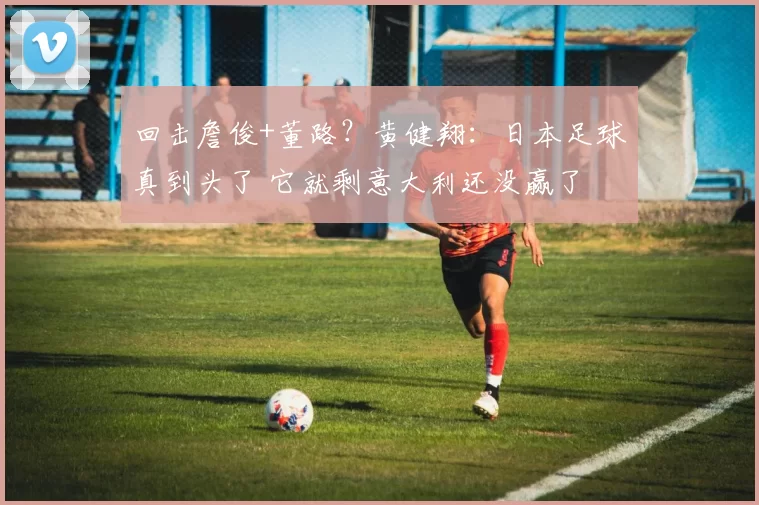 回击詹俊+董路？黄健翔：日本足球真到头了 它就剩意大利还没赢了