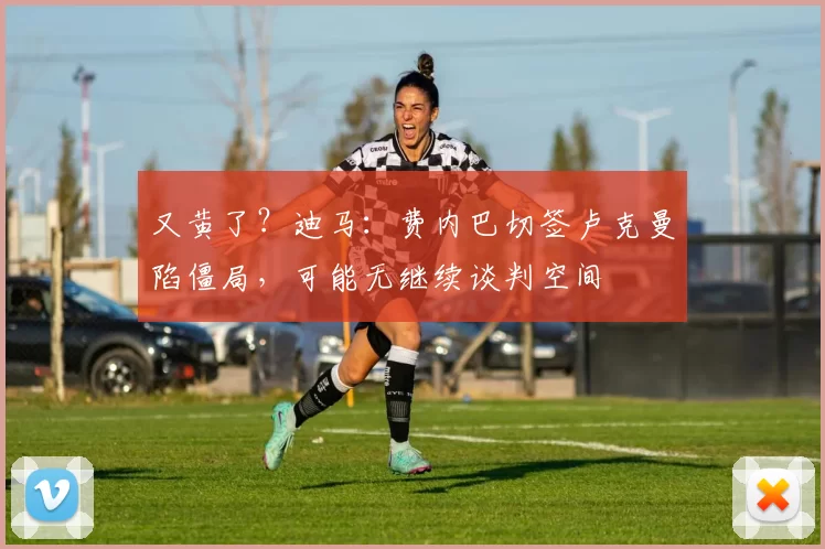 又黄了？迪马：费内巴切签卢克曼陷僵局，可能无继续谈判空间