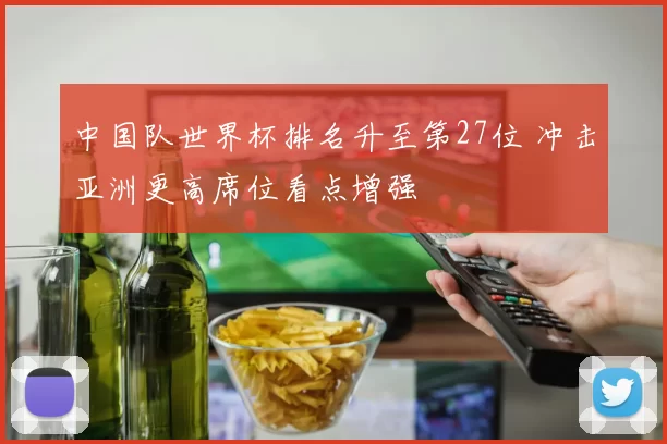 中国队世界杯排名升至第27位 冲击亚洲更高席位看点增强