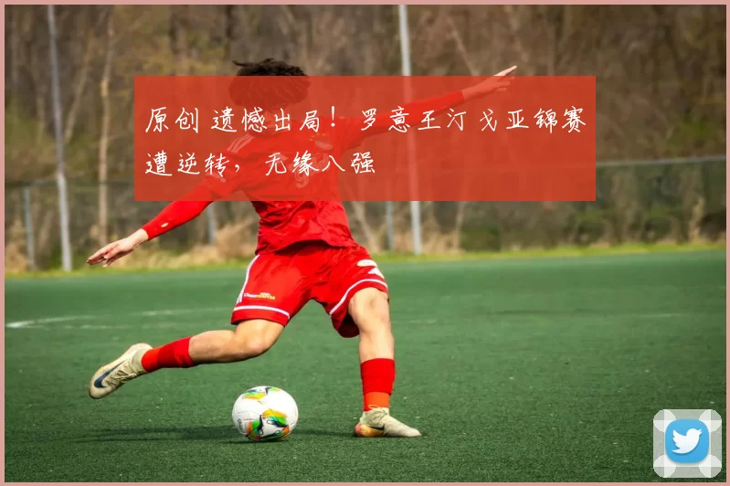 原创 遗憾出局！罗意王汀戈亚锦赛遭逆转，无缘八强