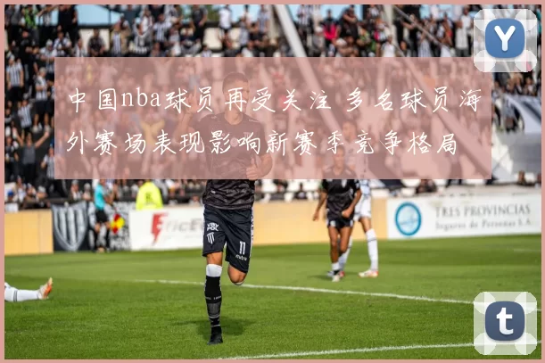 中国nba球员再受关注 多名球员海外赛场表现影响新赛季竞争格局