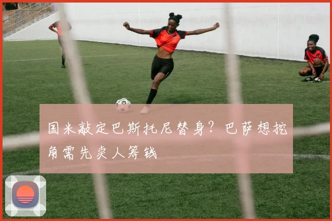 国米敲定巴斯托尼替身？巴萨想挖角需先卖人筹钱