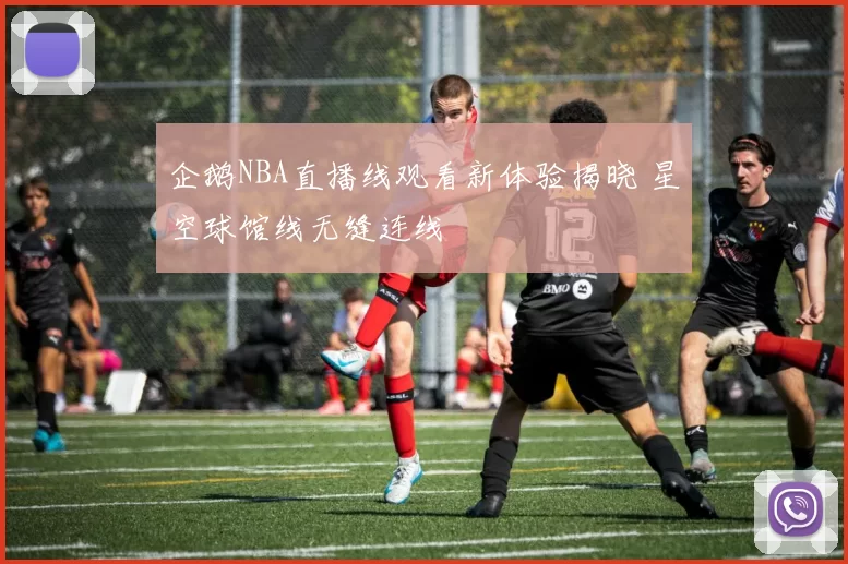 企鹅NBA直播线观看新体验揭晓 星空球馆线无缝连线