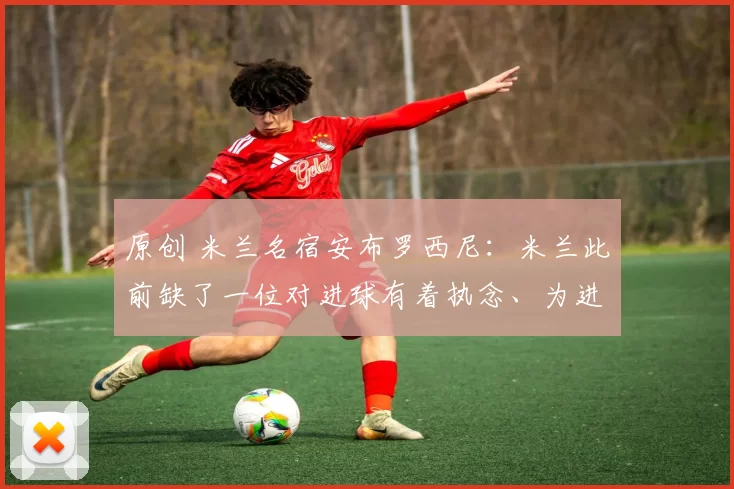 原创 米兰名宿安布罗西尼：米兰此前缺了一位对进球有着执念、为进球而生的球员，现在有了