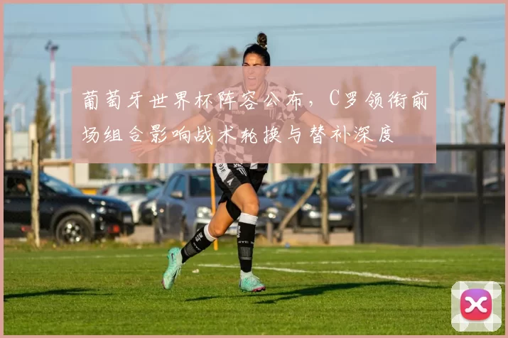 葡萄牙世界杯阵容公布，C罗领衔前场组合影响战术轮换与替补深度