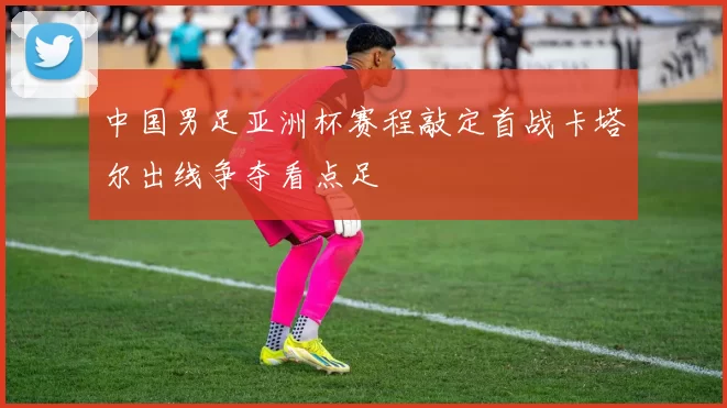 中国男足亚洲杯赛程敲定首战卡塔尔出线争夺看点足
