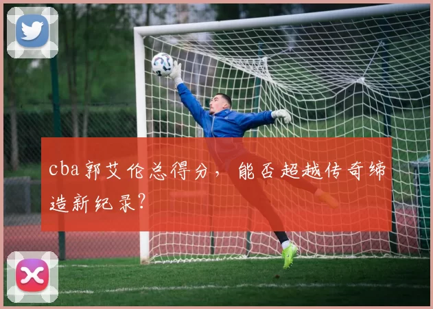 cba郭艾伦总得分,能否超越传奇缔造新纪录?