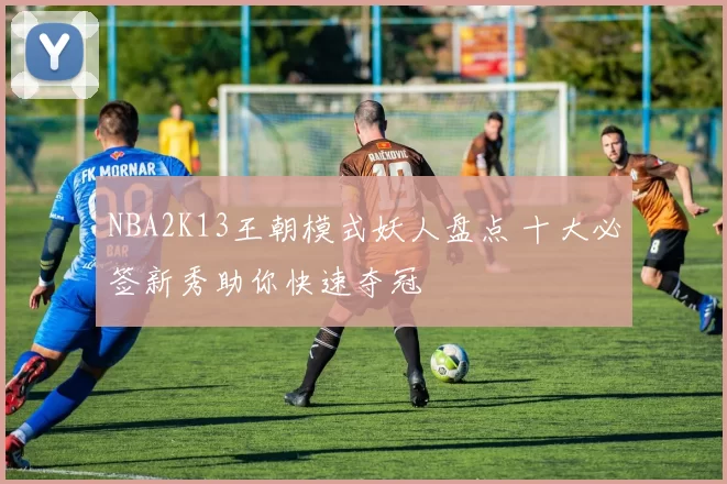 NBA2K13王朝模式妖人盘点 十大必签新秀助你快速夺冠