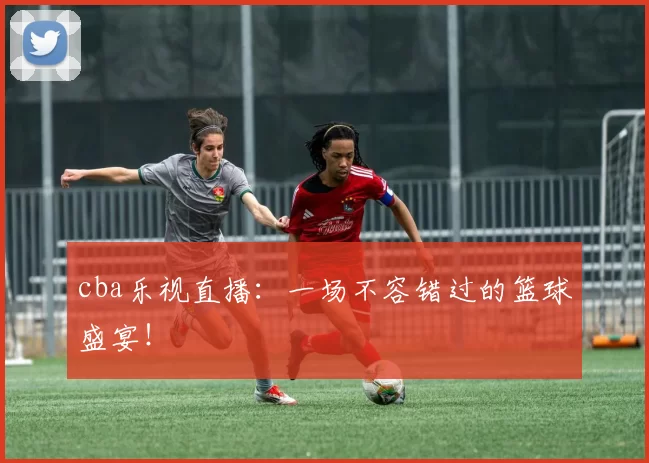 cba乐视直播：一场不容错过的篮球盛宴！