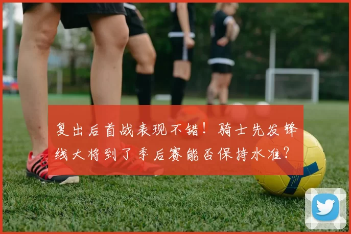 复出后首战表现不错！骑士先发锋线大将到了季后赛能否保持水准？