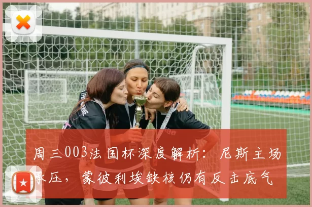 周三003法国杯深度解析：尼斯主场承压，蒙彼利埃缺核仍有反击底气_客场_防守_球员