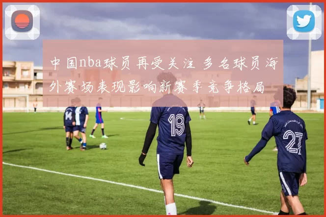 中国nba球员再受关注 多名球员海外赛场表现影响新赛季竞争格局