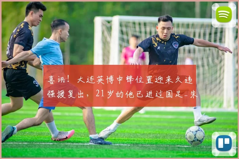 喜讯！大连英博中锋位置迎来久违强援复出，21岁的他已进过国足_朱鹏宇_球迷_赛事