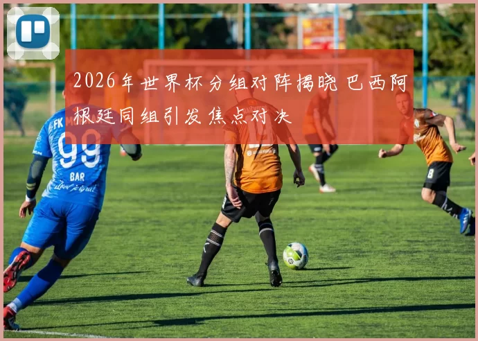 2026年世界杯分组对阵揭晓 巴西阿根廷同组引发焦点对决