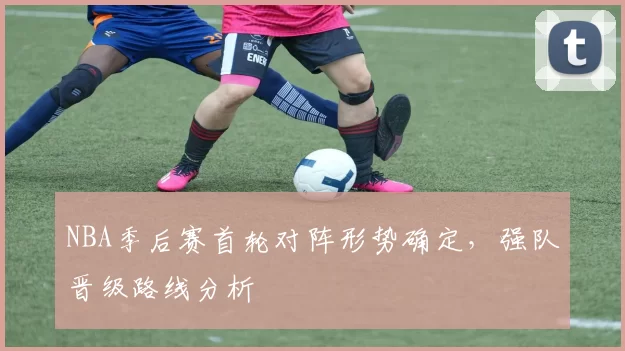 NBA季后赛首轮对阵形势确定，强队晋级路线分析