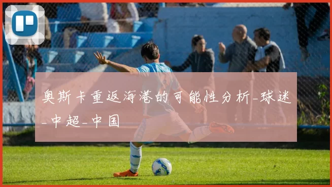 奥斯卡重返海港的可能性分析_球迷_中超_中国