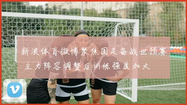 新浪体育微博聚焦国足备战世预赛 主力阵容调整后训练强度加大