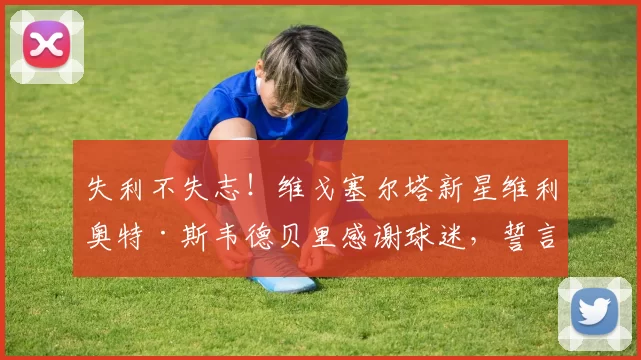 失利不失志！维戈塞尔塔新星维利奥特·斯韦德贝里感谢球迷，誓言把悲伤化作联赛冲刺的能量