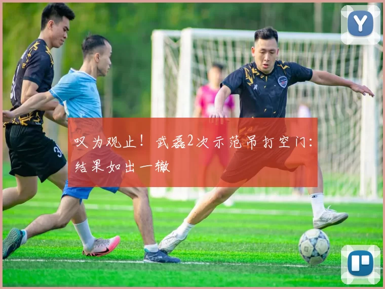 叹为观止！武磊2次示范吊打空门：结果如出一辙