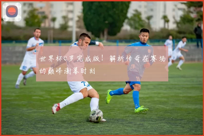 世界杯c罗完成版!解析传奇在赛场的巅峰谢幕时刻