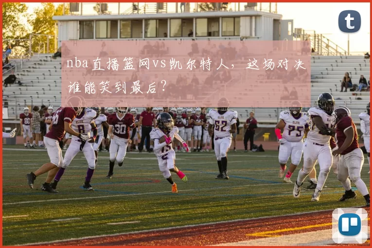 nba直播篮网vs凯尔特人，这场对决谁能笑到最后？